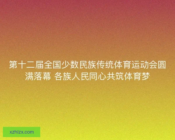 第十二届全国少数民族传统体育运动会圆满落幕 各族人民同心共筑体育梦